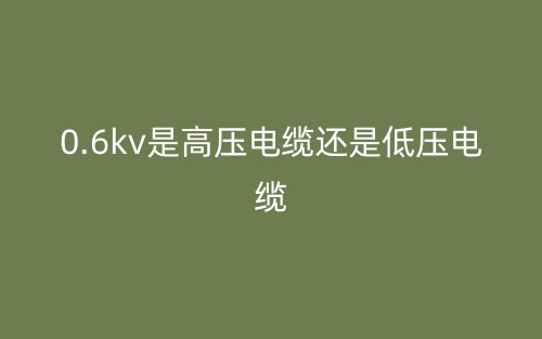 0.6kv是高壓電纜還是低壓電纜？(圖1)