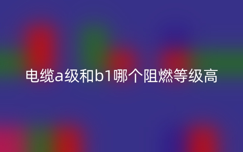 電纜A級(jí)和B1級(jí)哪個(gè)阻燃等級(jí)高？(圖1)