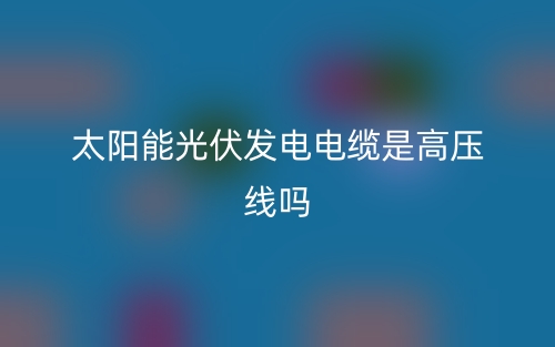 太陽能光伏發(fā)電電纜是高壓線嗎？(圖1)