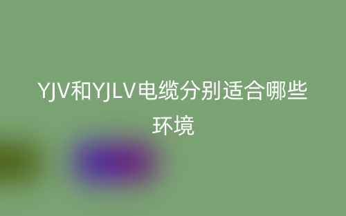 YJV和YJLV電纜分別適合哪些環(huán)境？(圖1)