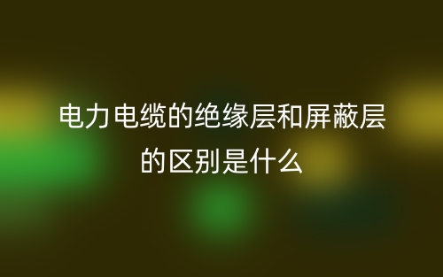 電力電纜的絕緣層和屏蔽層的區(qū)別是什么？(圖1)