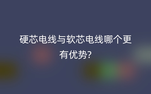 硬芯電線與軟芯電線哪個(gè)更有優(yōu)勢(shì)?(圖1)