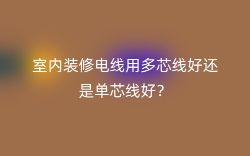 室內(nèi)裝修電線用多芯線好還是單芯線好？(圖1)