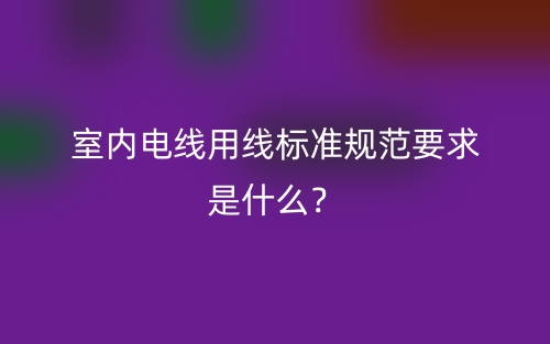 室內(nèi)電線用線標(biāo)準(zhǔn)規(guī)范要求是什么？(圖1)