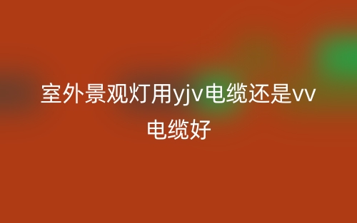 室外景觀燈用yjv電纜還是vv電纜好？(圖1)