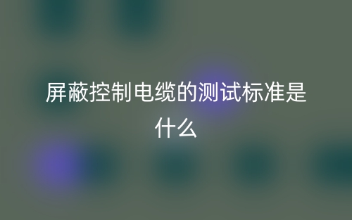 屏蔽控制電纜的測試標(biāo)準(zhǔn)是什么？有哪些？(圖1)