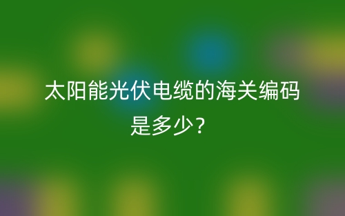 太陽能光伏電纜的海關編碼是多少？(圖1)