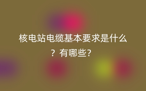 核電站電纜基本要求是什么？有哪些？(圖1)