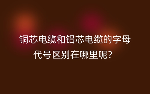 銅芯電纜和鋁芯電纜的字母代號區(qū)別在哪里呢？(圖1)