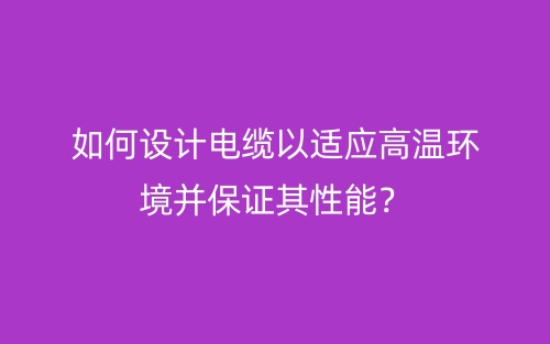 如何設(shè)計電纜以適應(yīng)高溫環(huán)境并保證其性能？(圖1)