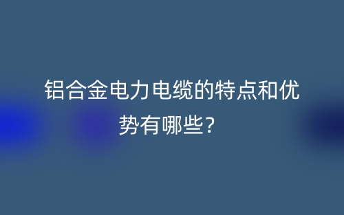 鋁合金電力電纜的特點(diǎn)和優(yōu)勢有哪些？(圖1)