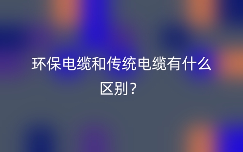 環(huán)保電纜和傳統(tǒng)電纜有什么區(qū)別？(圖1)