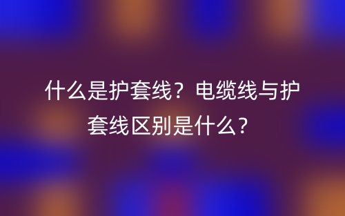 什么是護(hù)套線？電纜線與護(hù)套線區(qū)別是什么？(圖1)