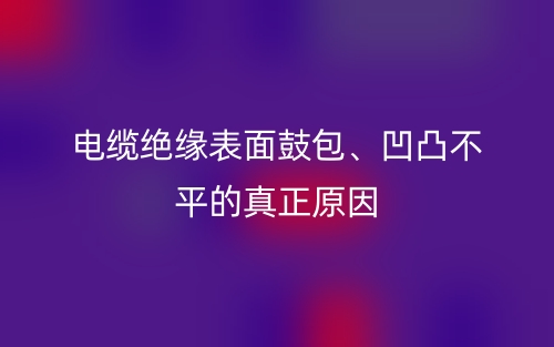 電纜絕緣表面鼓包、凹凸不平的真正原因(圖1)