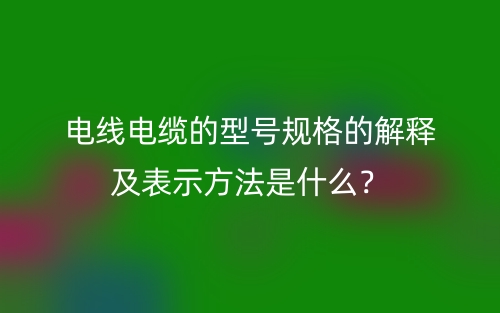 電線電纜的型號規(guī)格的解釋及表示方法是什么？(圖1)