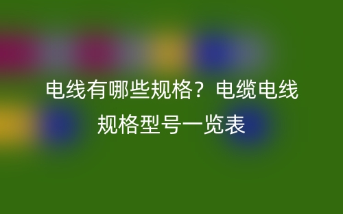 電線有哪些規(guī)格？電纜電線規(guī)格型號(hào)一覽表(圖1)