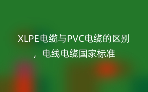 XLPE電纜與PVC電纜的區(qū)別，電線電纜國家標準(圖1)