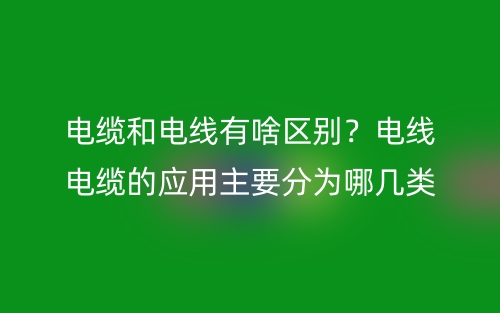 電纜和電線有啥區(qū)別？電線電纜的應用主要分為哪幾類？(圖1)