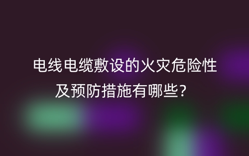 電線電纜敷設(shè)的火災(zāi)危險(xiǎn)性及預(yù)防措施有哪些？(圖1)