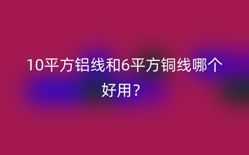 10平方鋁線和6平方銅線哪個(gè)好用？(圖1)