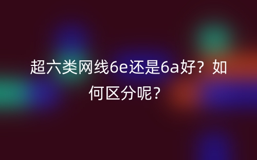 超六類網(wǎng)線6e還是6a好？如何區(qū)分呢？(圖1)