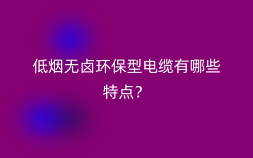 低煙無(wú)鹵環(huán)保型電纜有哪些特點(diǎn)？(圖1)