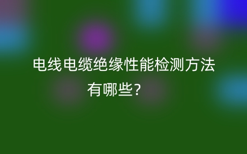 電線電纜絕緣性能檢測方法有哪些？(圖1)