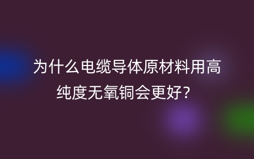 為什么電纜導(dǎo)體原材料用高純度無氧銅會(huì)更好？(圖1)