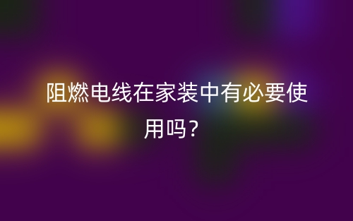 阻燃電線在家裝中有必要使用嗎？(圖1)