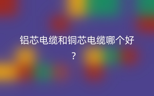 鋁芯電纜和銅芯電纜哪個好？(圖1)