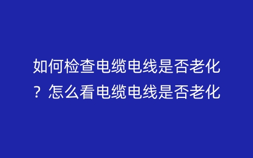 如何檢查電纜電線是否老化？怎么看電纜電線是否老化？(圖1)