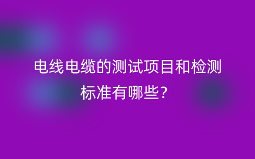 電線電纜的測試項(xiàng)目和檢測標(biāo)準(zhǔn)有哪些？(圖1)