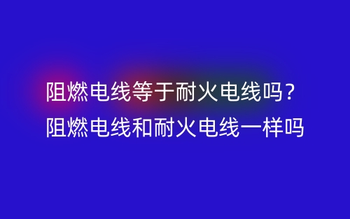阻燃電線等于耐火電線嗎？阻燃電線和耐火電線一樣嗎？(圖1)