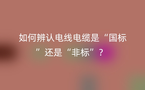 如何辨認電線電纜是“國標(biāo)”還是“非標(biāo)”？(圖1)