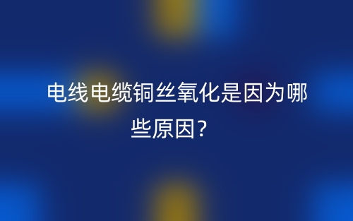 電線電纜銅絲氧化是因為哪些原因？(圖1)