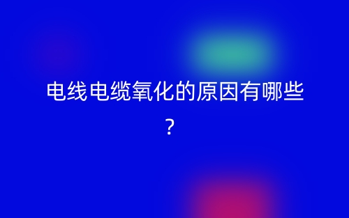 電線電纜氧化的原因有哪些？(圖1)