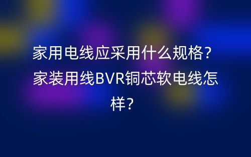 家用電線應(yīng)采用什么規(guī)格？家裝用線BVR銅芯軟電線怎樣？(圖1)