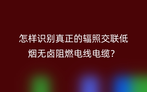 怎樣識別真正的輻照交聯(lián)低煙無鹵阻燃電線電纜？(圖1)