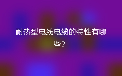 耐熱型電線電纜的特性有哪些？(圖1)