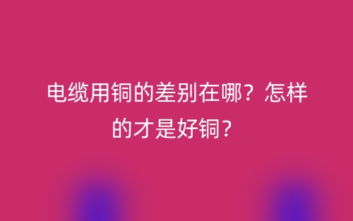 電纜用銅的差別在哪？怎樣的才是好銅？(圖1)