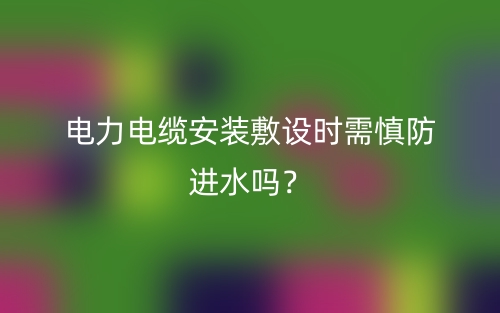 電力電纜安裝敷設(shè)時(shí)需慎防進(jìn)水嗎？(圖1)