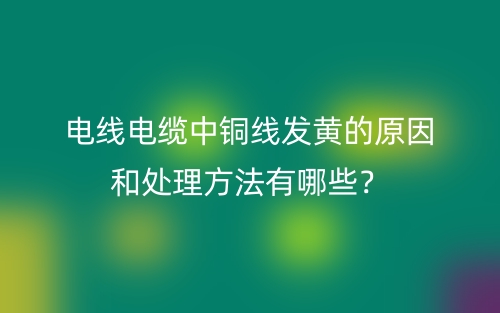 電線電纜中銅線發(fā)黃的原因和處理方法有哪些？(圖1)