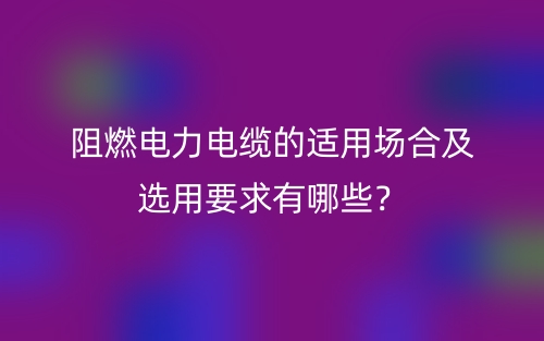 阻燃電力電纜的適用場(chǎng)合及選用要求有哪些？(圖1)