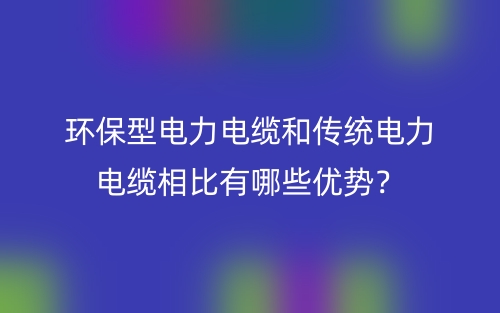環(huán)保型電力電纜和傳統(tǒng)電力電纜相比有哪些優(yōu)勢？(圖1)