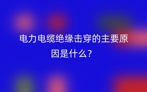 電力電纜絕緣擊穿的主要原因是什么？(圖1)