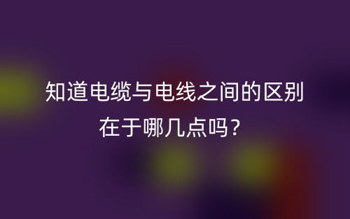 知道電纜與電線之間的區(qū)別在于哪幾點(diǎn)嗎？(圖1)