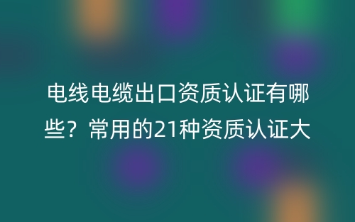 電線電纜出口資質(zhì)認(rèn)證有哪些？常用的21種資質(zhì)認(rèn)證大全(圖1)