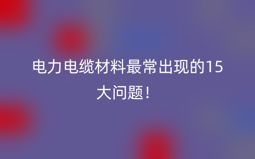 電力電纜材料最常出現(xiàn)的15大問題！(圖1)