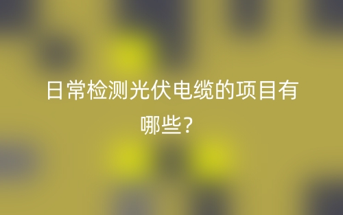日常檢測光伏電纜的項目有哪些？(圖1)