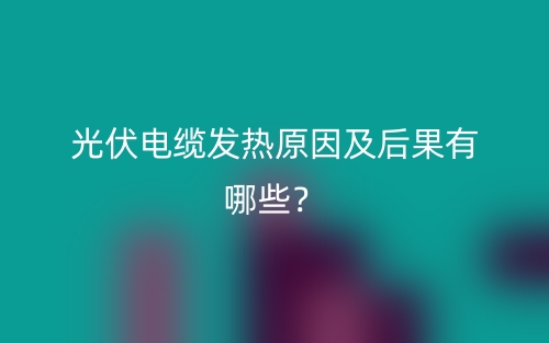 光伏電纜發(fā)熱原因及后果有哪些？(圖1)